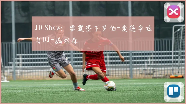 JD Shaw：雷霆签下罗伯-爱德华兹与DJ-威尔森