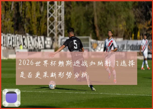 2026世界杯赖斯迎战加纳射门选择是否更果断形势分析