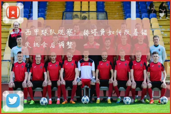西甲球队观察：赫塔费如何改善错失机会后调整