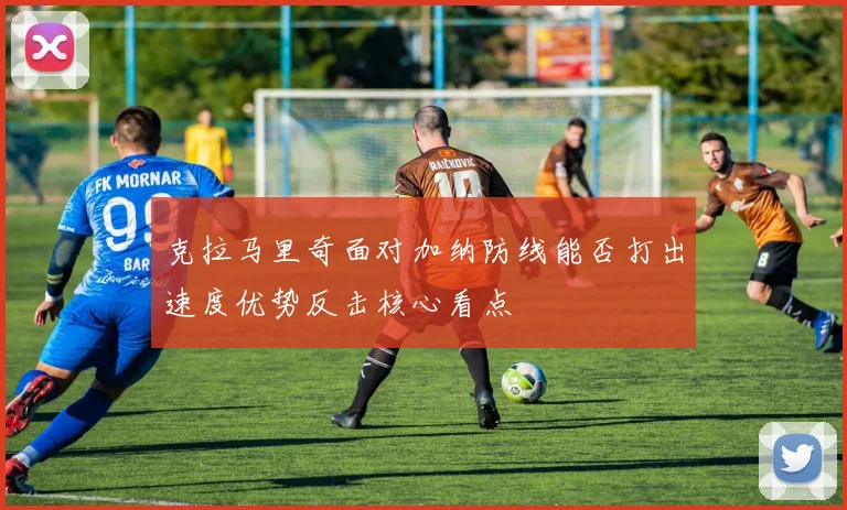 克拉马里奇面对加纳防线能否打出速度优势反击核心看点