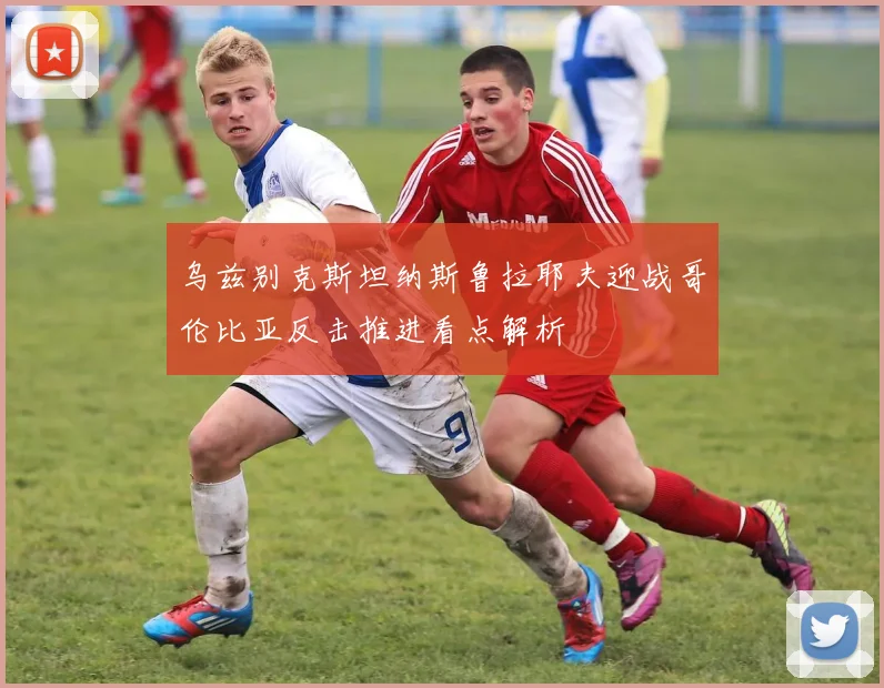 乌兹别克斯坦纳斯鲁拉耶夫迎战哥伦比亚反击推进看点解析
