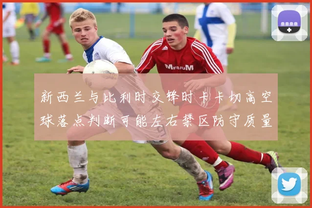 新西兰与比利时交锋时卡卡切高空球落点判断可能左右禁区防守质量