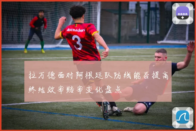 拉万德面对阿根廷队防线能否提高终结效率赔率变化盘点