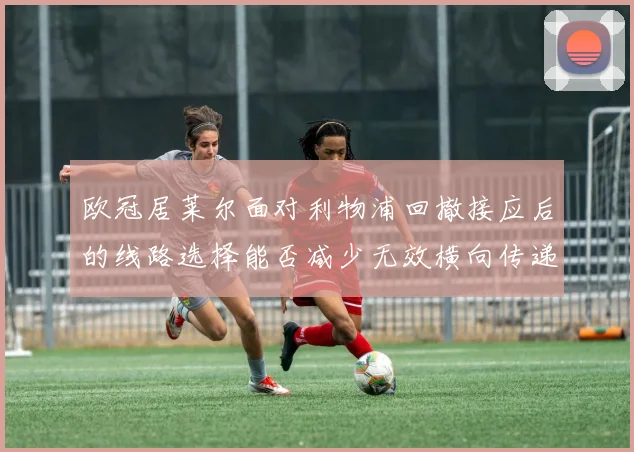 欧冠居莱尔面对利物浦回撤接应后的线路选择能否减少无效横向传递
