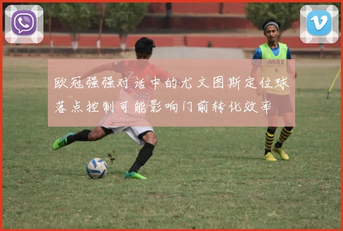 欧冠强强对话中的尤文图斯定位球落点控制可能影响门前转化效率