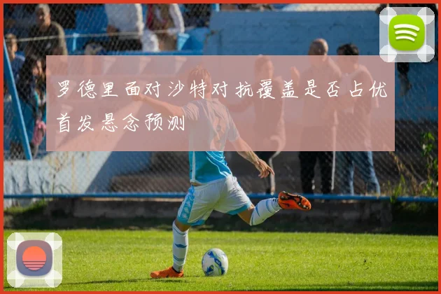 罗德里面对沙特对抗覆盖是否占优首发悬念预测