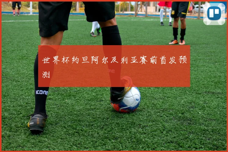 世界杯约旦阿尔及利亚赛前首发预测