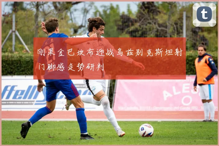 刚果金巴坎布迎战乌兹别克斯坦射门脚感走势研判