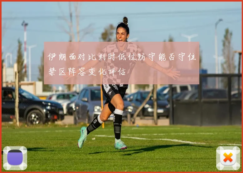 伊朗面对比利时低位防守能否守住禁区阵容变化评估